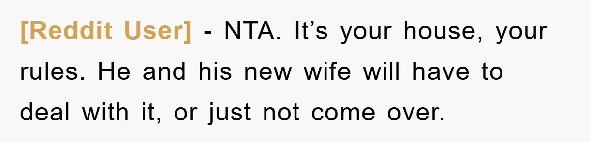 [Reddit User] − NTA. It’s your house, your rules. He and his new wife will have to deal with it, or just not come over.