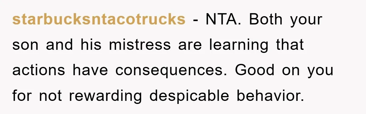 starbucksntacotrucks − NTA. Both your son and his mistress are learning that actions have consequences. Good on you for not rewarding despicable behavior.