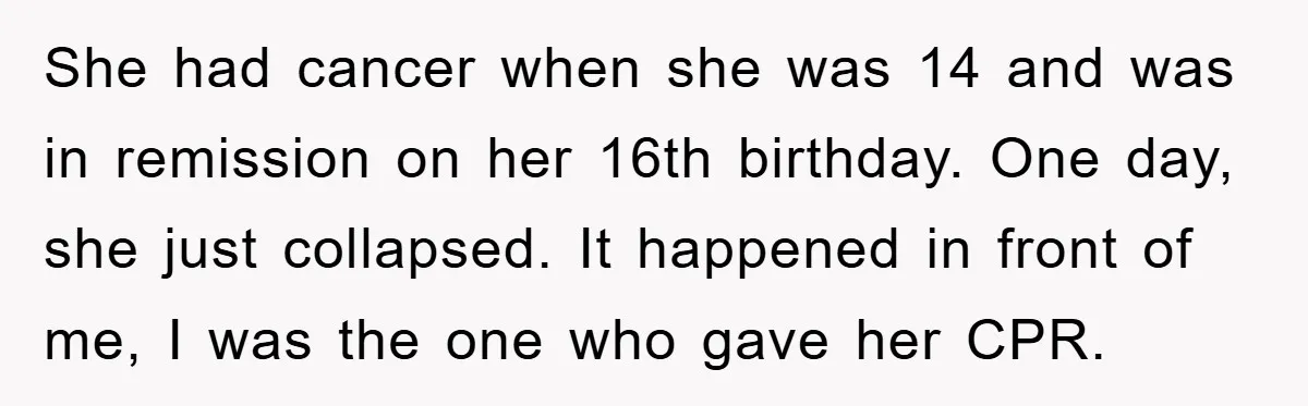 She had cancer when she was 14 and was in remission on her 16th birthday. One day, she just collapsed. It happened in front of me, I was the one...