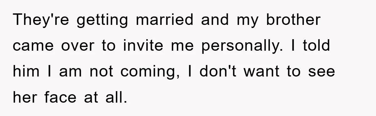 They're getting married and my brother came over to invite me personally. I told him I am not coming, I don't want to see her face at all.