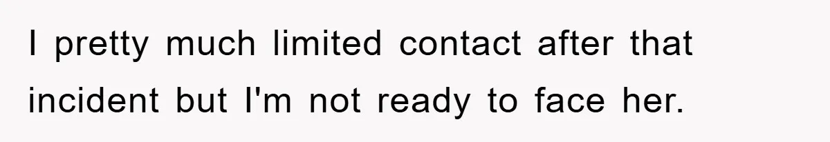 I pretty much limited contact after that incident but I'm not ready to face her.