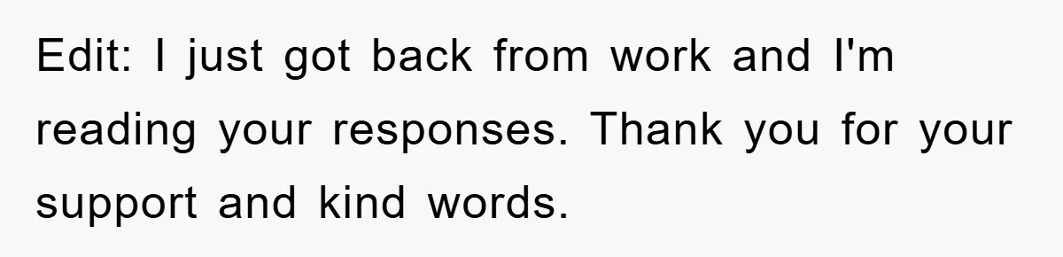 Edit: I just got back from work and I'm reading your responses. Thank you for your support and kind words.