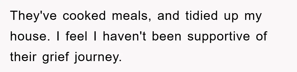 They've cooked meals, and tidied up my house. I feel I haven't been supportive of their grief journey.