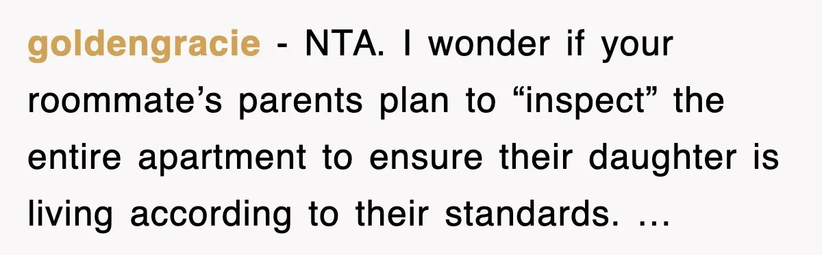 goldengracie - NTA. I wonder if your roommate’s parents plan to “inspect” the entire apartment to ensure their daughter is living according to their standards. …
