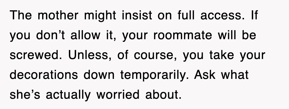The mother might insist on full access. If you don’t allow it, your roommate will be screwed. Unless, of course, you take your decorations down temporarily. Ask what she’s actually...