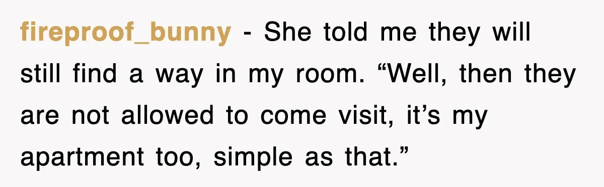 fireproof_bunny - She told me they will still find a way in my room. “Well, then they are not allowed to come visit, it’s my apartment too, simple as that.”