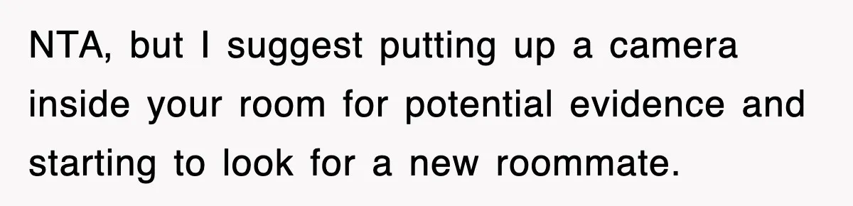 NTA, but I suggest putting up a camera inside your room for potential evidence and starting to look for a new roommate.