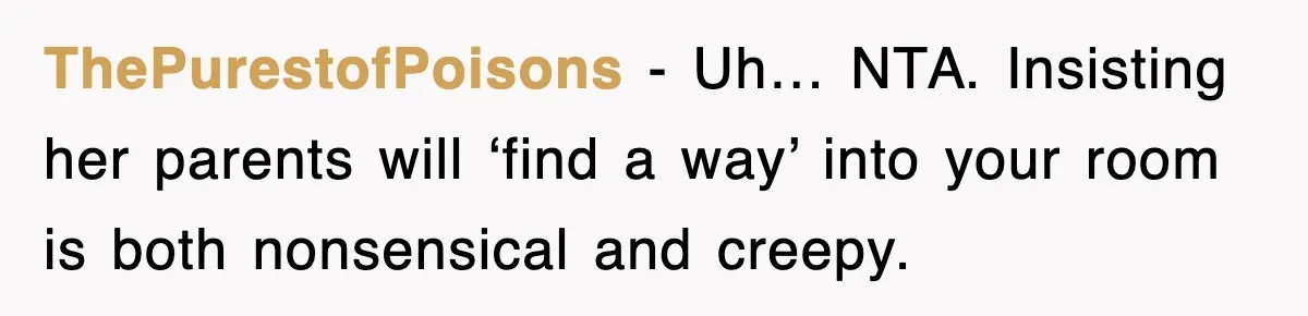 ThePurestofPoisons - Uh… NTA. Insisting her parents will ‘find a way’ into your room is both nonsensical and creepy.