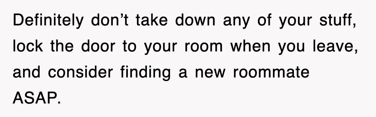Definitely don’t take down any of your stuff, lock the door to your room when you leave, and consider finding a new roommate ASAP.