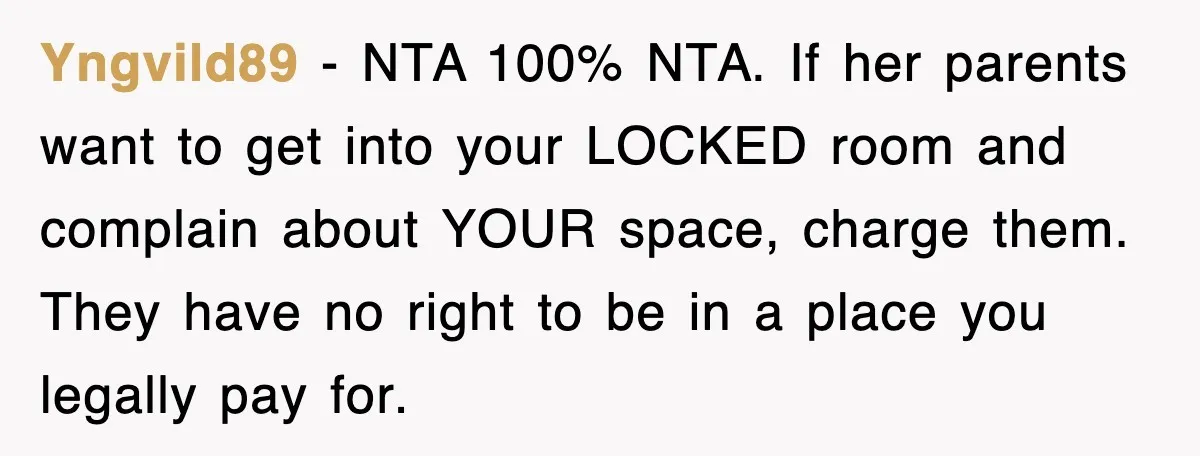Yngvild89 - NTA 100% NTA. If her parents want to get into your LOCKED room and complain about YOUR space, charge them. They have no right to be in a...