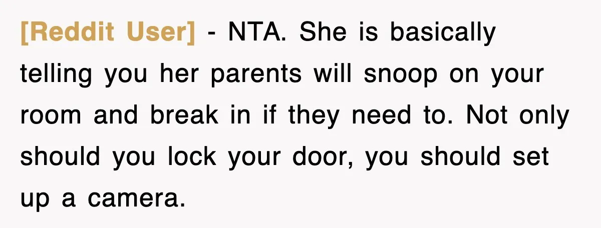 [Reddit User] - NTA. She is basically telling you her parents will snoop on your room and break in if they need to. Not only should you lock your door,...