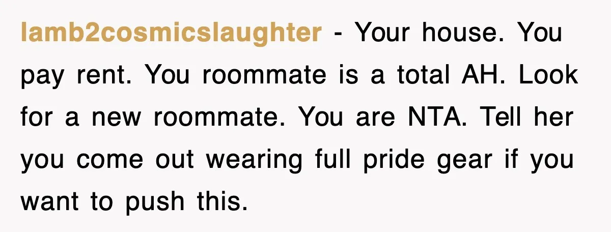 lamb2cosmicslaughter - Your house. You pay rent. You roommate is a total AH. Look for a new roommate. You are NTA. Tell her you come out wearing full pride gear...