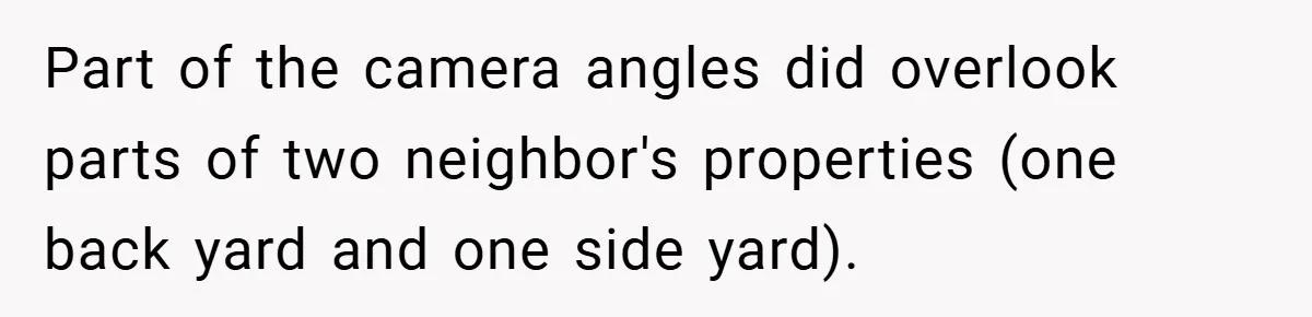 Part of the camera angles did overlook parts of two neighbor's properties (one back yard and one side yard).