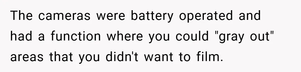 The cameras were battery operated and had a function where you could "gray out" areas that you didn't want to film.