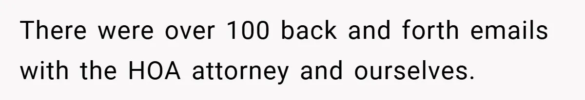 There were over 100 back and forth emails with the HOA attorney and ourselves.