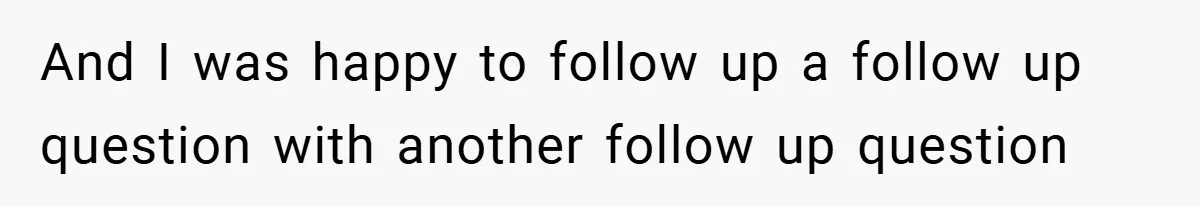 And I was happy to follow up a follow up question with another follow up question