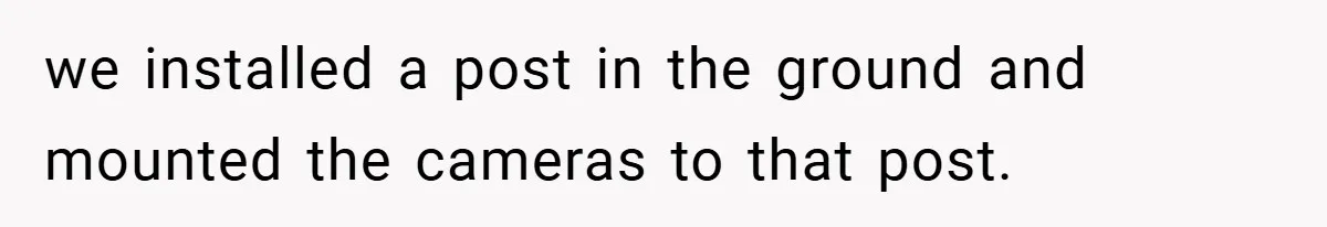 we installed a post in the ground and mounted the cameras to that post.