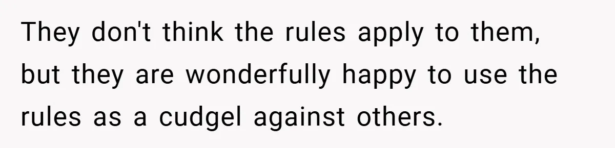 They don't think the rules apply to them, but they are wonderfully happy to use the rules as a cudgel against others.