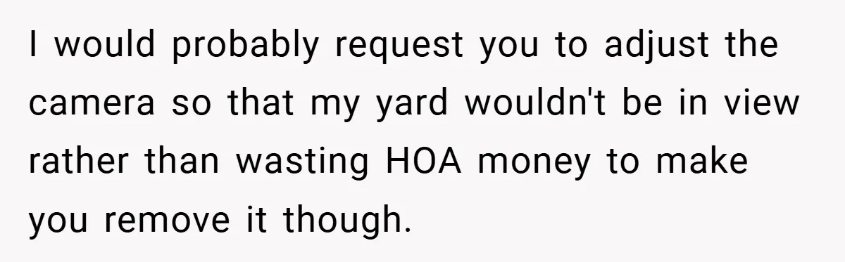 I would probably request you to adjust the camera so that my yard wouldn't be in view rather than wasting HOA money to make you remove it though.