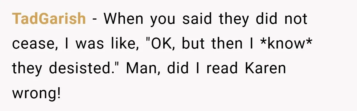 TadGarish − When you said they did not cease, I was like, "OK, but then I *know* they desisted." Man, did I read Karen wrong!