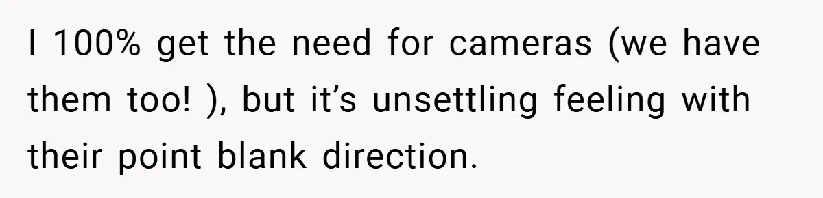 I 100% get the need for cameras (we have them too! ), but it’s unsettling feeling with their point blank direction.