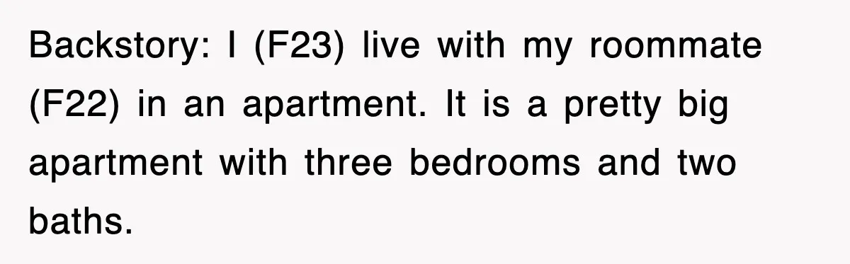 I (F23) live with my roommate (F22) in an apartment. It is a pretty big apartment with three bedrooms and two baths.