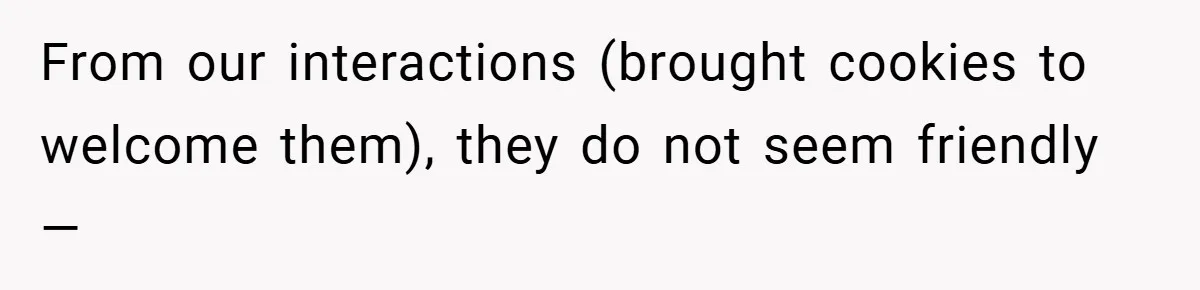 From our interactions (brought cookies to welcome them), they do not seem friendly —