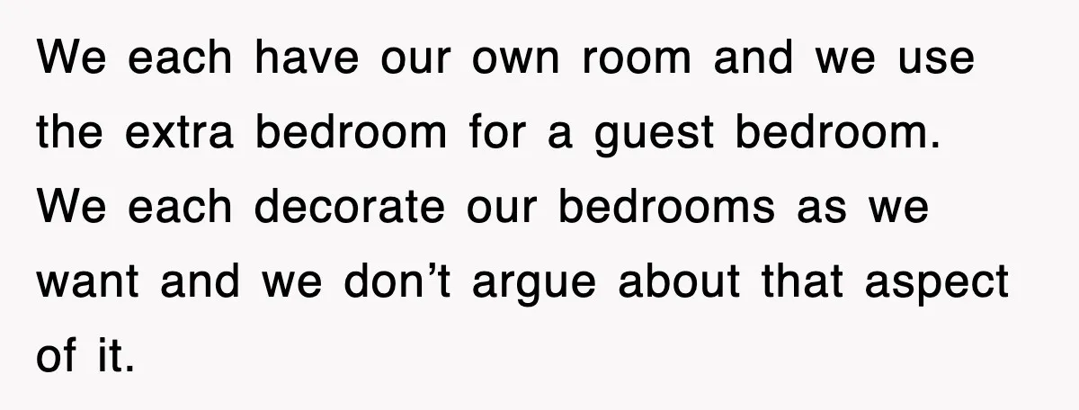 We each have our own room and we use the extra bedroom for a guest bedroom. We each decorate our bedrooms as we want and we don’t argue about that...