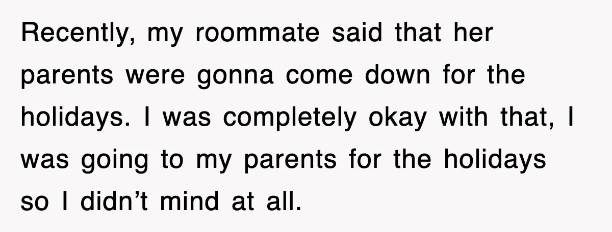 Recently, my roommate said that her parents were gonna come down for the holidays. I was completely okay with that, I was going to my parents for the holidays so...