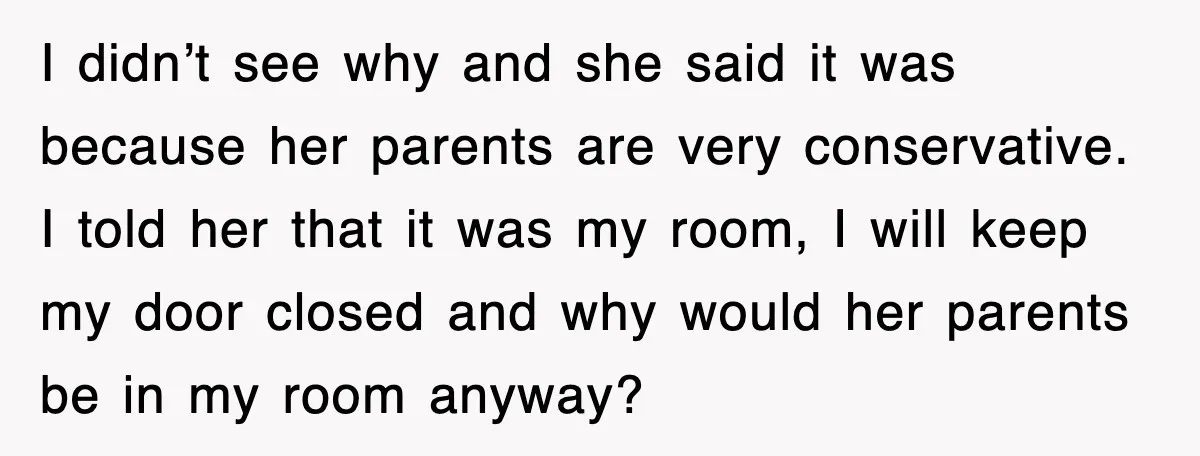I didn’t see why and she said it was because her parents are very conservative. I told her that it was my room, I will keep my door closed and...