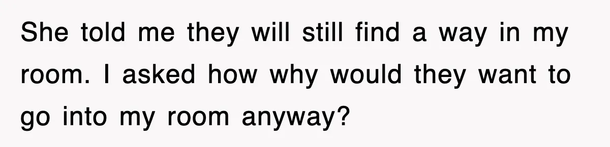 She told me they will still find a way in my room. I asked how why would they want to go into my room anyway?