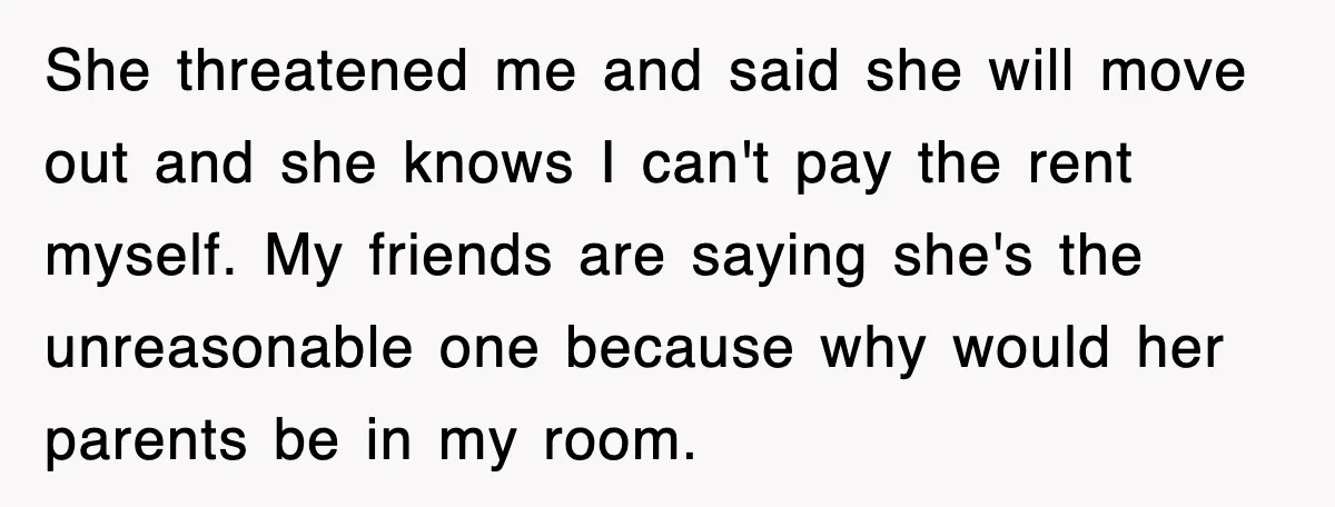 She threatened me and said she will move out and she knows I can't pay the rent myself. My friends are saying she's the unreasonable one because why would her...