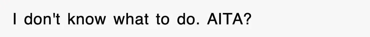 I don't know what to do. AITA?