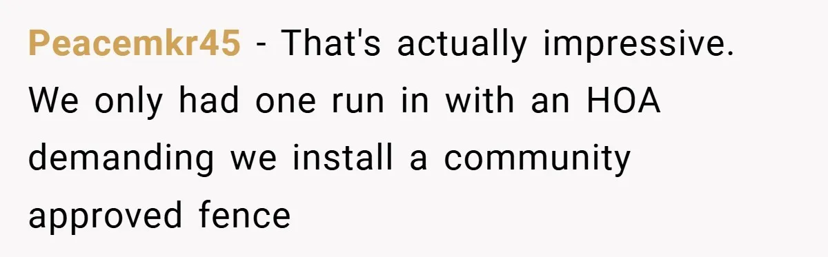 Peacemkr45 − That's actually impressive. We only had one run in with an HOA demanding we install a community approved fence