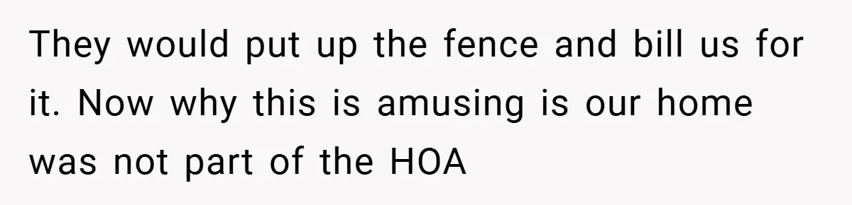 They would put up the fence and bill us for it. Now why this is amusing is our home was not part of the HOA