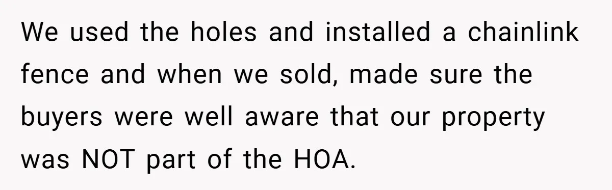 We used the holes and installed a chainlink fence and when we sold, made sure the buyers were well aware that our property was NOT part of the HOA.
