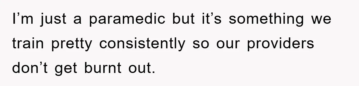 I’m just a paramedic but it’s something we train pretty consistently so our providers don’t get burnt out.