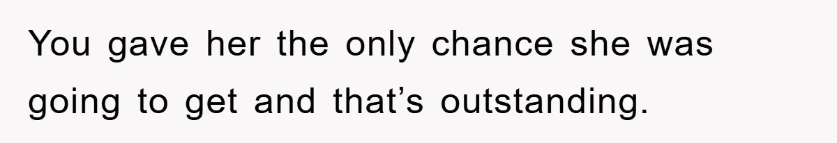 You gave her the only chance she was going to get and that’s outstanding.