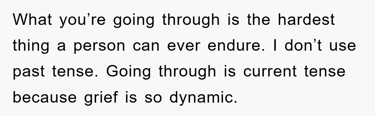 What you’re going through is the hardest thing a person can ever endure. I don’t use past tense. Going through is current tense because grief is so dynamic.