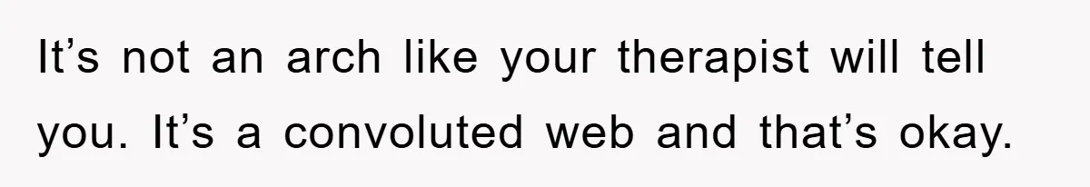 It’s not an arch like your therapist will tell you. It’s a convoluted web and that’s okay.