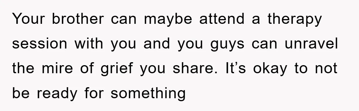Your brother can maybe attend a therapy session with you and you guys can unravel the mire of grief you share. It’s okay to not be ready for something