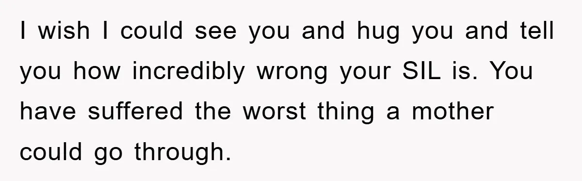 I wish I could see you and hug you and tell you how incredibly wrong your SIL is. You have suffered the worst thing a mother could go through.