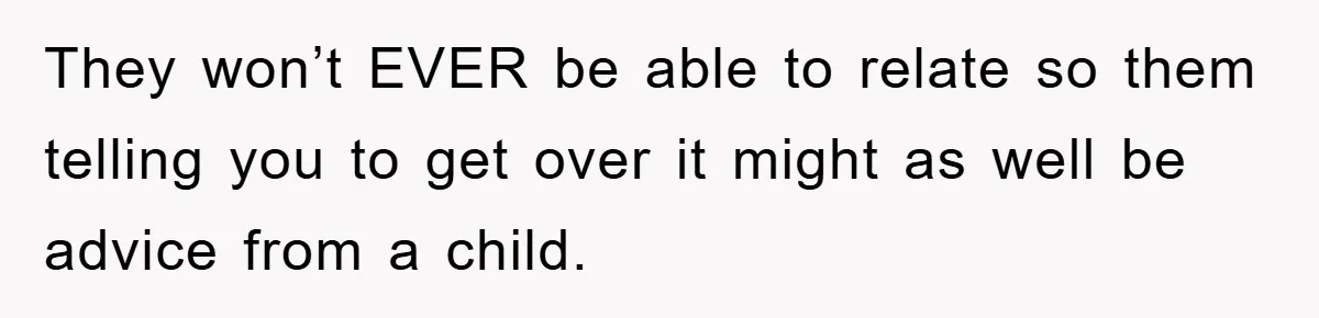 They won’t EVER be able to relate so them telling you to get over it might as well be advice from a child.