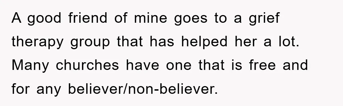 A good friend of mine goes to a grief therapy group that has helped her a lot. Many churches have one that is free and for any believer/non-believer.