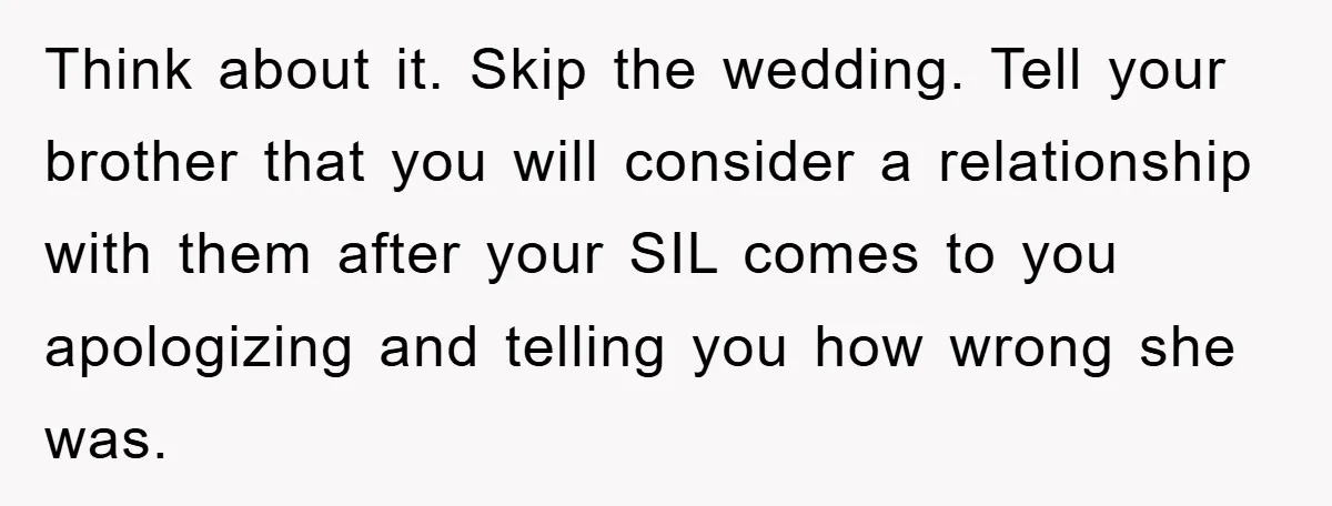 Think about it. Skip the wedding. Tell your brother that you will consider a relationship with them after your SIL comes to you apologizing and telling you how wrong she...