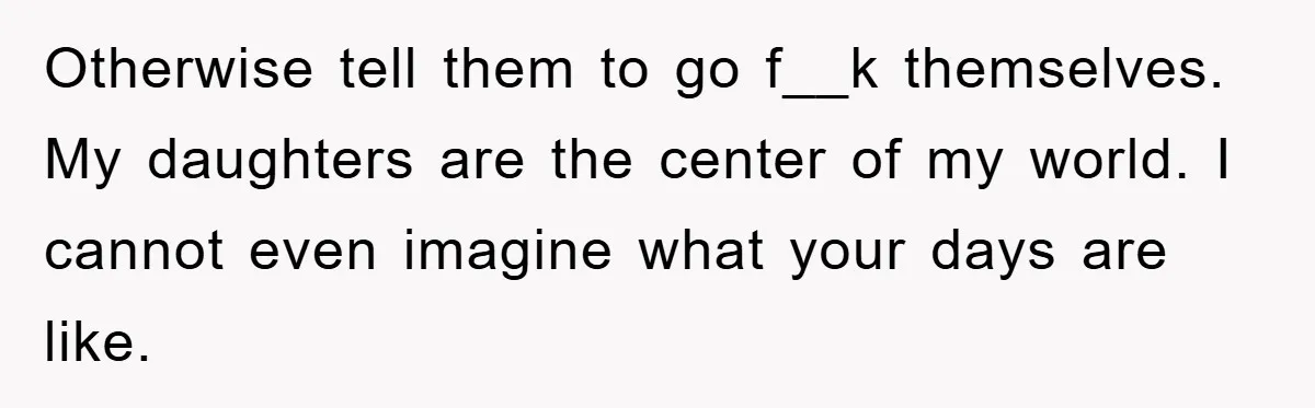 Otherwise tell them to go f__k themselves. My daughters are the center of my world. I cannot even imagine what your days are like.