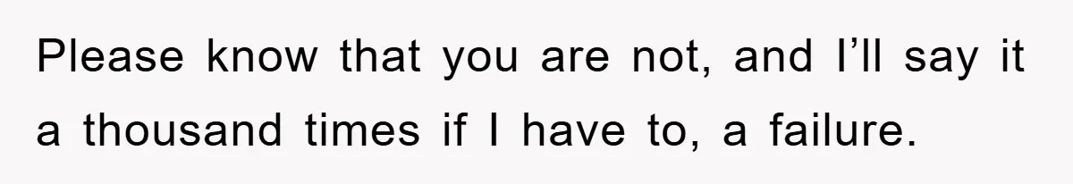 Please know that you are not, and I’ll say it a thousand times if I have to, a failure.