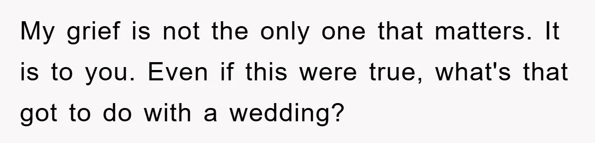 My grief is not the only one that matters. It is to you. Even if this were true, what's that got to do with a wedding?