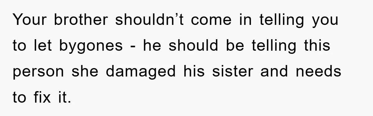 Your brother shouldn’t come in telling you to let bygones - he should be telling this person she damaged his sister and needs to fix it.