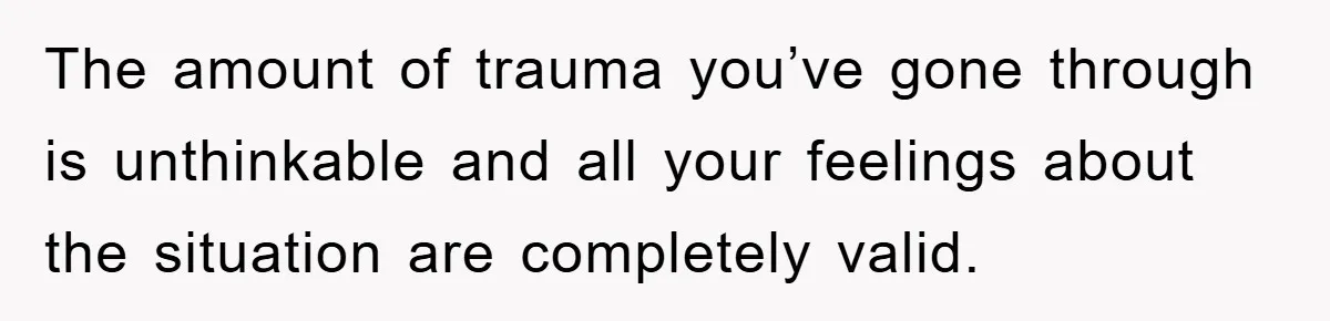 The amount of trauma you’ve gone through is unthinkable and all your feelings about the situation are completely valid.